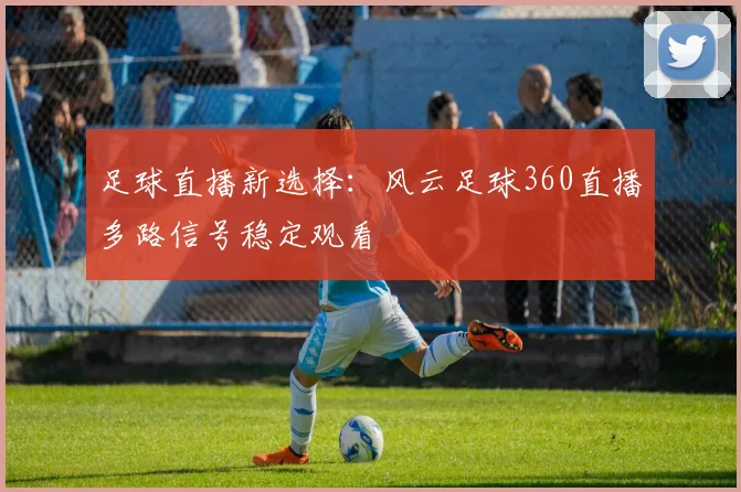 足球直播新选择：风云足球360直播多路信号稳定观看