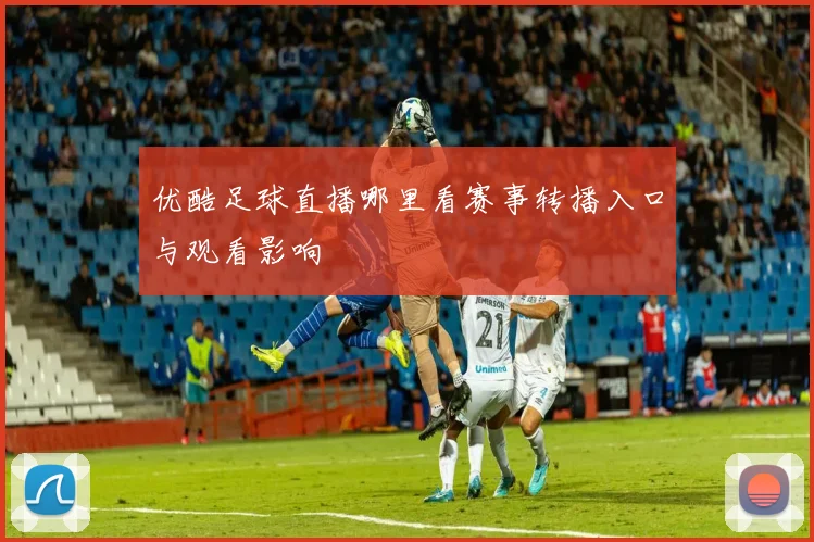 优酷足球直播哪里看赛事转播入口与观看影响