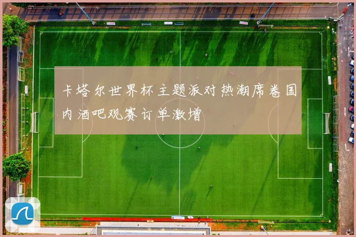 卡塔尔世界杯主题派对热潮席卷国内酒吧观赛订单激增