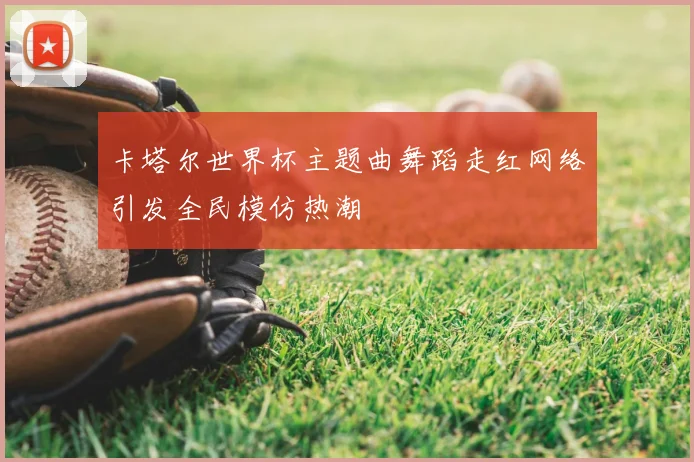 卡塔尔世界杯主题曲舞蹈走红网络引发全民模仿热潮