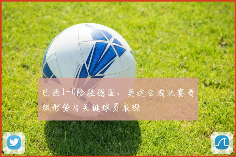 巴西1-0险胜德国，奥运会淘汰赛晋级形势与关键球员表现