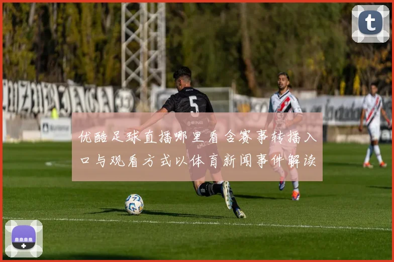 优酷足球直播哪里看含赛事转播入口与观看方式以体育新闻事件解读为参考