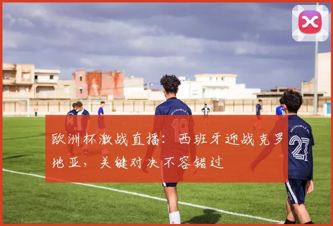 欧洲杯激战直播：西班牙迎战克罗地亚，关键对决不容错过